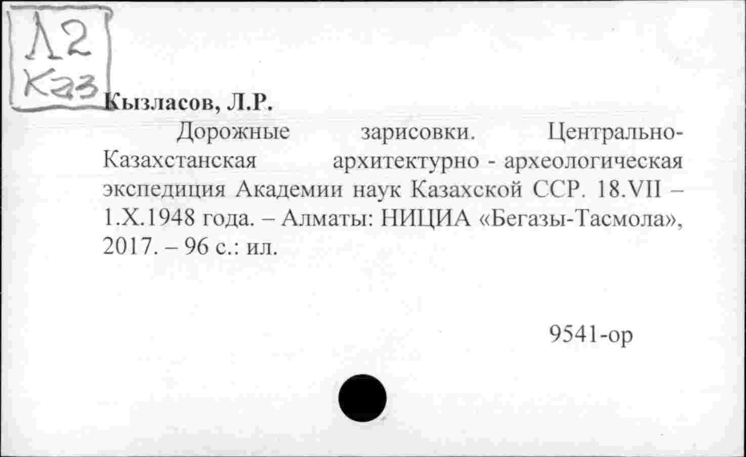 ﻿Кызласов, Л.Р.
Дорожные зарисовки. Центрально-Казахстанская	архитектурно - археологическая
экспедиция Академии наук Казахской ССР. 18.VII -1.Х. 1948 года. - Алматы: НИЦИА «Бегазы-Тасмола», 2017. - 96 с.: ил.
9541-ор